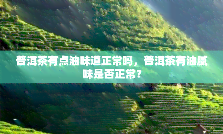 普洱茶有点油味道正常吗，普洱茶有油腻味是否正常？