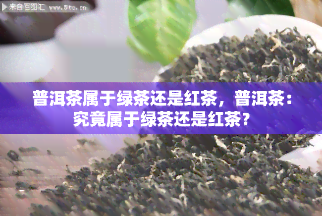 普洱茶属于绿茶还是红茶，普洱茶：究竟属于绿茶还是红茶？