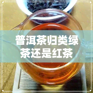 普洱茶归类绿茶还是红茶-普洱茶归类绿茶还是红茶好