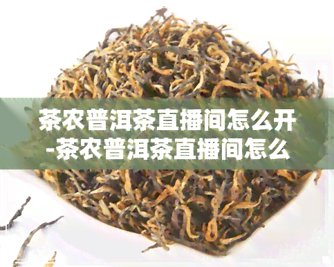 茶农普洱茶直播间怎么开-茶农普洱茶直播间怎么开场