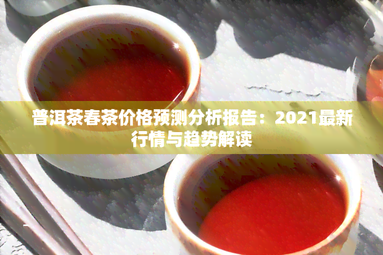 普洱茶春茶价格预测分析报告：2021最新行情与趋势解读