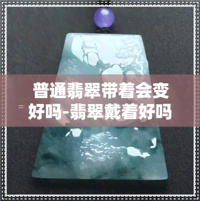 普通翡翠带着会变好吗-翡翠戴着好吗