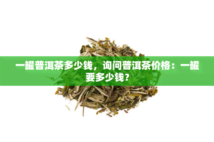 一罐普洱茶多少钱，询问普洱茶价格：一罐要多少钱？