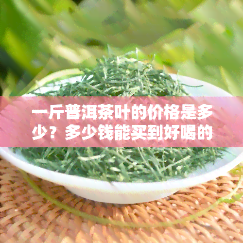 一斤普洱茶叶的价格是多少？多少钱能买到好喝的普洱茶？