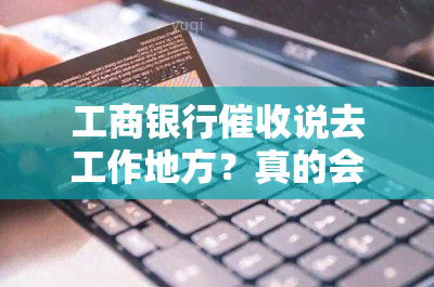 工商银行说去工作地方？真的会去吗？态度恶劣遭，工行方式及话术揭秘