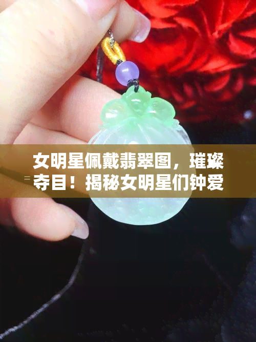 女明星佩戴翡翠图，璀璨夺目！揭秘女明星们钟爱的翡翠饰品搭配