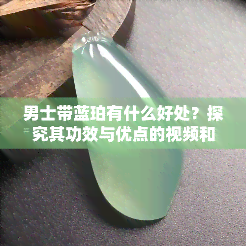 男士带蓝珀有什么好处？探究其功效与优点的视频和图片解析