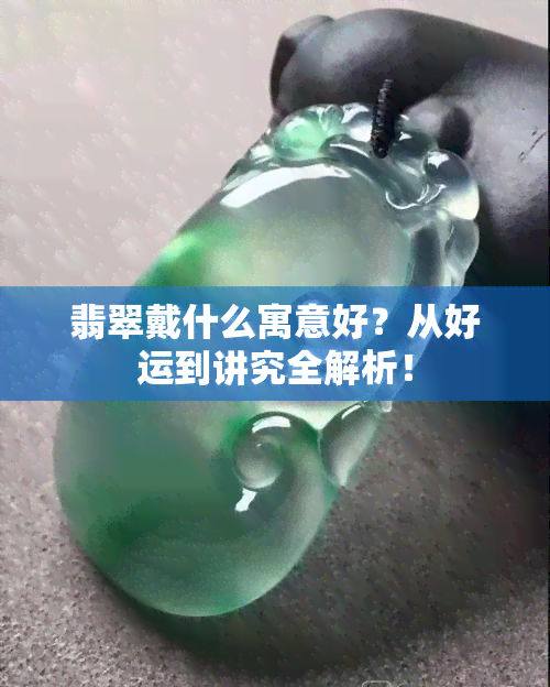 翡翠戴什么寓意好？从好运到讲究全解析！