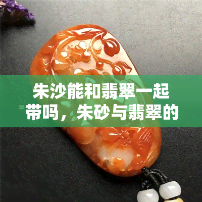 朱沙能和翡翠一起带吗，朱砂与翡翠的搭配：能否同时佩戴？