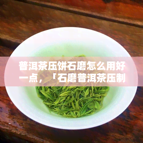 普洱茶压饼石磨怎么用好一点，「石磨普洱茶压制技巧」：如何更好地使用普洱茶压饼石磨？