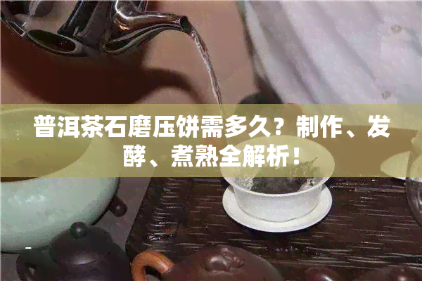 普洱茶石磨压饼需多久？制作、发酵、煮熟全解析！