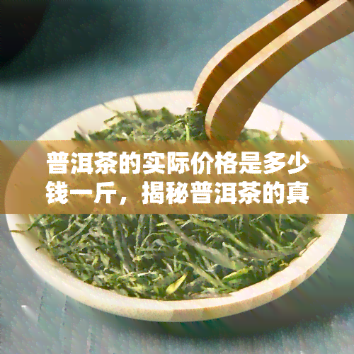 普洱茶的实际价格是多少钱一斤，揭秘普洱茶的真实价格：一斤要多少钱？