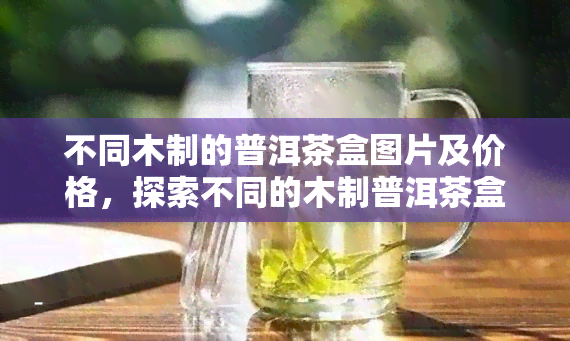 不同木制的普洱茶盒图片及价格，探索不同的木制普洱茶盒：图片与价格一览