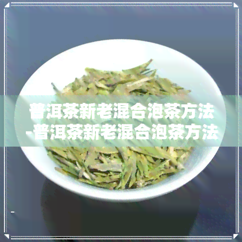 普洱茶新老混合泡茶方法-普洱茶新老混合泡茶方法视频