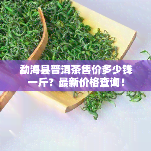 勐海县普洱茶售价多少钱一斤？最新价格查询！