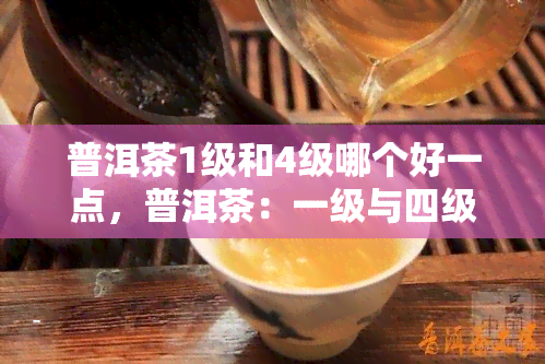 普洱茶1级和4级哪个好一点，普洱茶：一级与四级的口感对比，哪个更好？