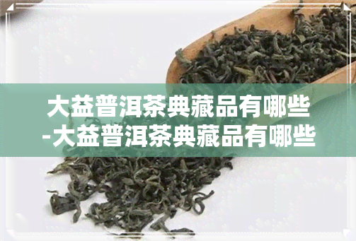 大益普洱茶典藏品有哪些-大益普洱茶典藏品有哪些品种