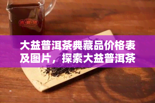 大益普洱茶典藏品价格表及图片，探索大益普洱茶典藏品的珍贵价值：价格表与精美图片一览