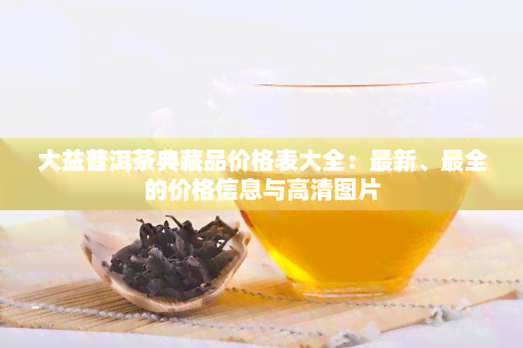 大益普洱茶典藏品价格表大全：最新、最全的价格信息与高清图片