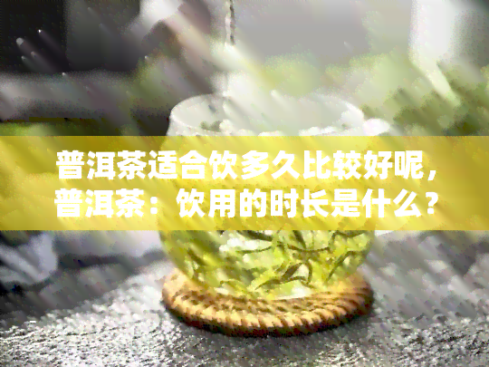 普洱茶适合饮多久比较好呢，普洱茶：饮用的时长是什么？