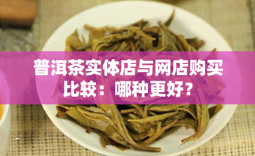 普洱茶实体店与网店购买比较：哪种更好？