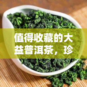 值得收藏的大益普洱茶，珍藏佳品：大益普洱茶，品味岁月沉淀的韵味