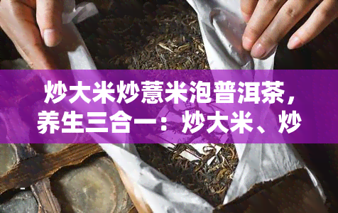 炒大米炒薏米泡普洱茶，养生三合一：炒大米、炒薏米和泡普洱茶，享受健生活！