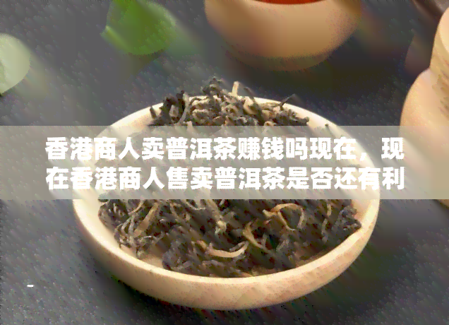 商人卖普洱茶赚钱吗现在，现在商人售卖普洱茶是否还有利可图？