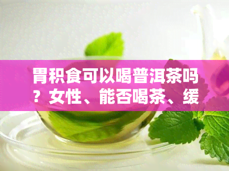 胃积食可以喝普洱茶吗？女性、能否喝茶、缓解积食、喝的相关问题解答