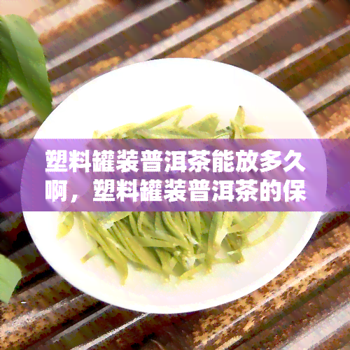 塑料罐装普洱茶能放多久啊，塑料罐装普洱茶的保质期是多久？