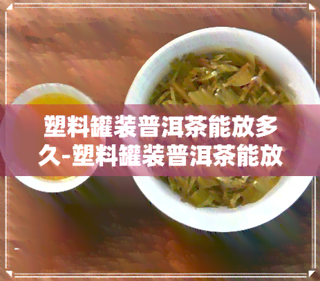 塑料罐装普洱茶能放多久-塑料罐装普洱茶能放多久啊