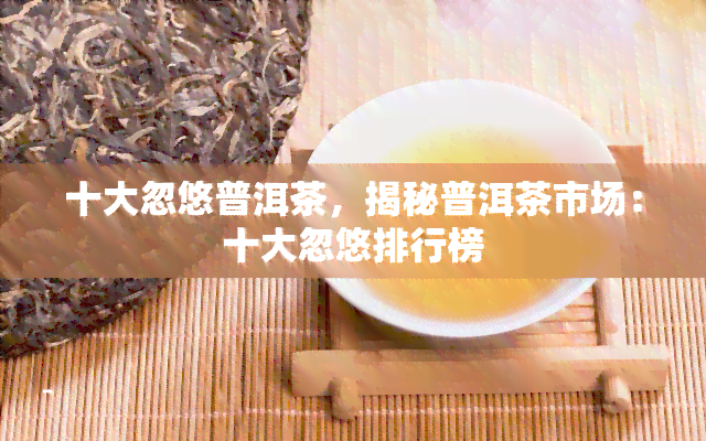 十大忽悠普洱茶，揭秘普洱茶市场：十大忽悠排行榜