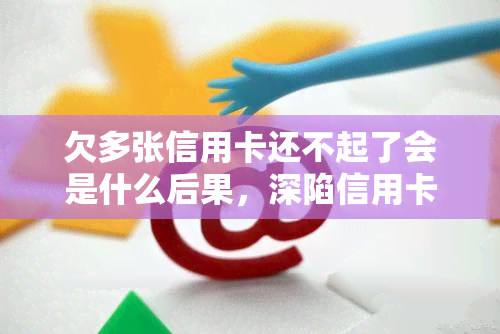 欠多张信用卡还不起了会是什么后果，深陷信用卡债务危机：欠多张信用卡还不起的可怕后果