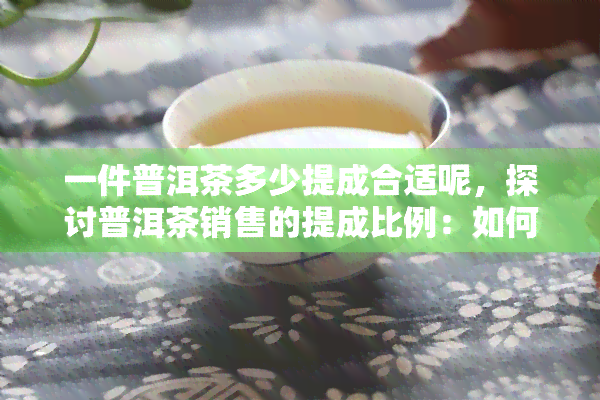 一件普洱茶多少提成合适呢，探讨普洱茶销售的提成比例：如何设定更合理的目标？