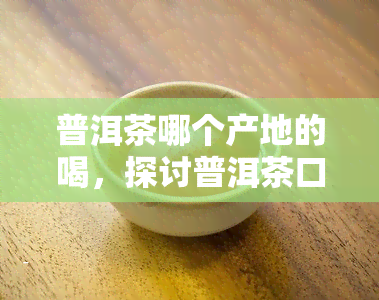 普洱茶哪个产地的喝，探讨普洱茶口感：揭秘各产地普洱茶的品鉴地