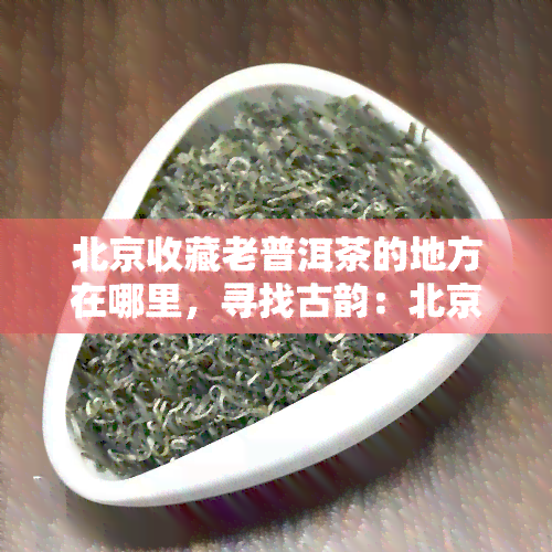 北京收藏老普洱茶的地方在哪里，寻找古韵：北京哪里可以找到优质的老普洱茶收藏地？