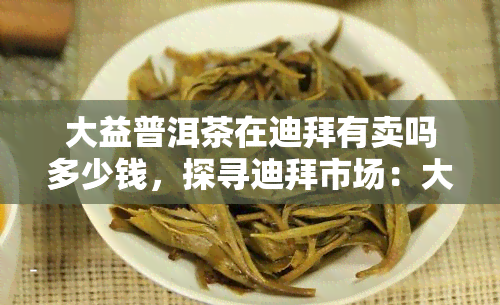 大益普洱茶在迪拜有卖吗多少钱，探寻迪拜市场：大益普洱茶的价格及销售情况