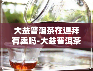 大益普洱茶在迪拜有卖吗-大益普洱茶在迪拜有卖吗多少钱