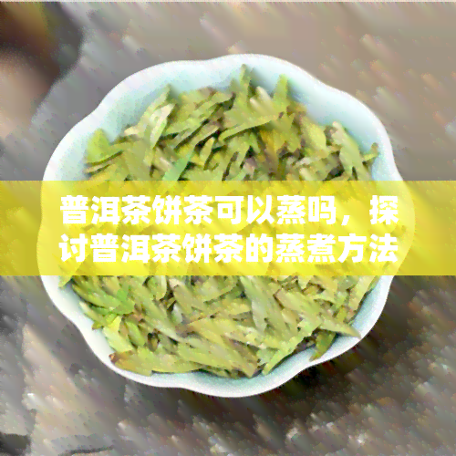 普洱茶饼茶可以蒸吗，探讨普洱茶饼茶的蒸煮方法及其影响