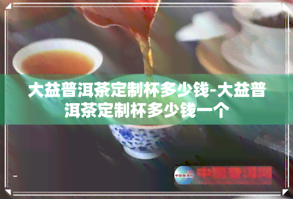 大益普洱茶定制杯多少钱-大益普洱茶定制杯多少钱一个