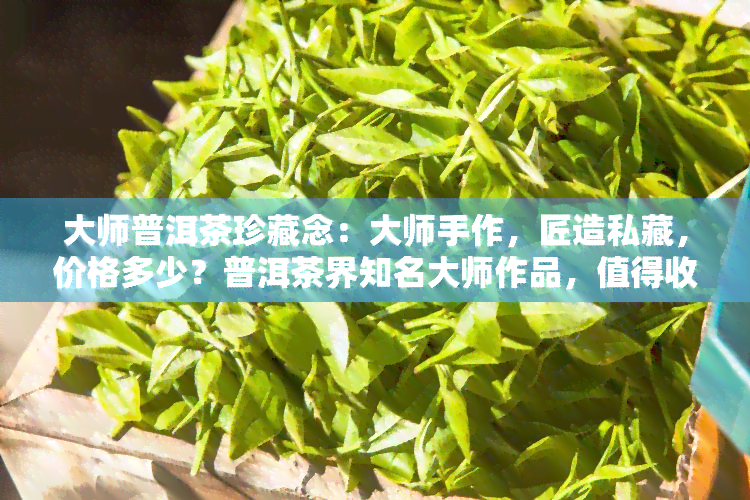 大师普洱茶珍藏念：大师手作，匠造私藏，价格多少？普洱茶界知名大师作品，值得收藏！