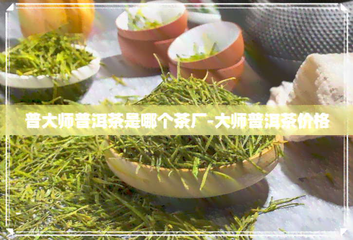 普大师普洱茶是哪个茶厂-大师普洱茶价格