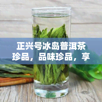 正兴号冰岛普洱茶珍品，品味珍品，享受冰岛风情——正兴号冰岛普洱茶