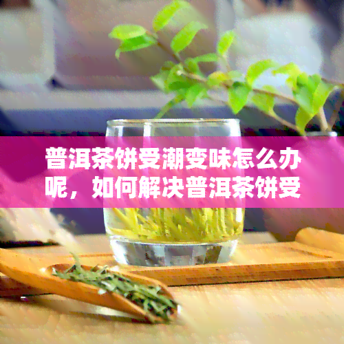 普洱茶饼受潮变味怎么办呢，如何解决普洱茶饼受潮变味问题？