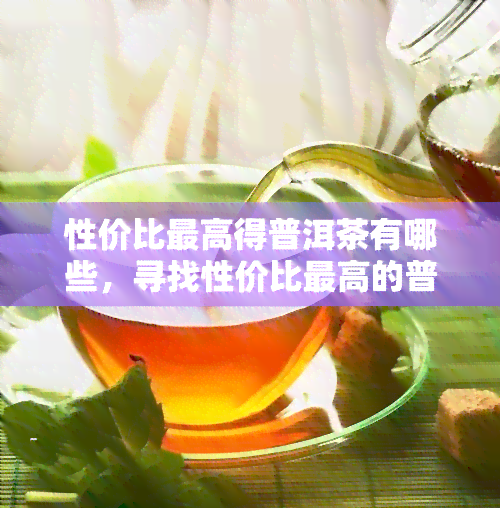 性价比更高得普洱茶有哪些，寻找性价比更高的普洱茶？这份榜单不容错过！