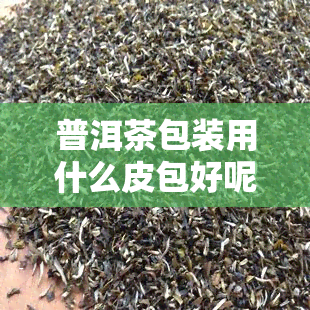 普洱茶包装用什么皮包好呢，选择适合的皮包，让普洱茶更加精美包装！