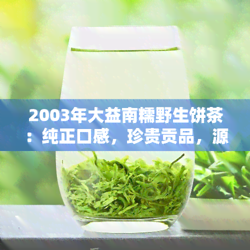 2003年大益南糯野生饼茶：纯正口感，珍贵贡品，源自云南南糯山