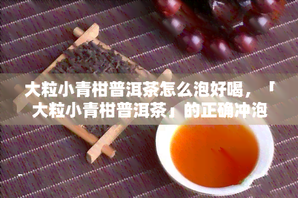 大粒小青柑普洱茶怎么泡好喝，「大粒小青柑普洱茶」的正确冲泡方法，让你轻松品味好茶