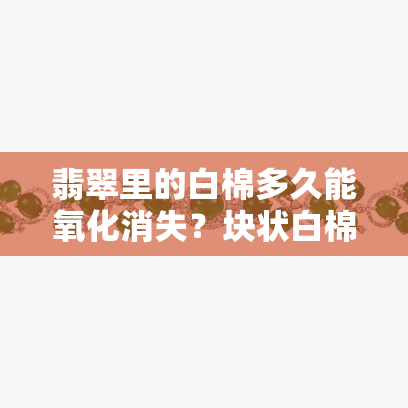 翡翠里的白棉多久能氧化消失？块状白棉的价值与影响因素