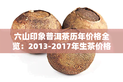 六山印象普洱茶历年价格全览：2013-2017年生茶价格表